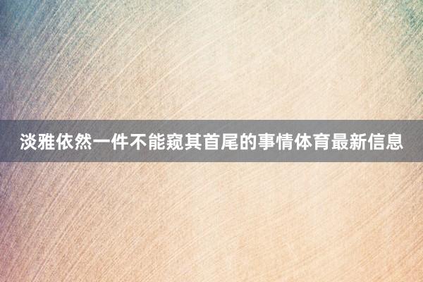 淡雅依然一件不能窥其首尾的事情体育最新信息