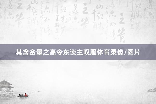 其含金量之高令东谈主叹服体育录像/图片