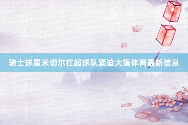 骑士球星米切尔扛起球队紧迫大旗体育最新信息