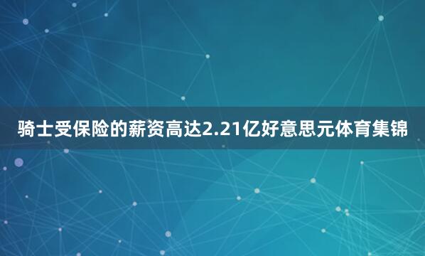 骑士受保险的薪资高达2.21亿好意思元体育集锦