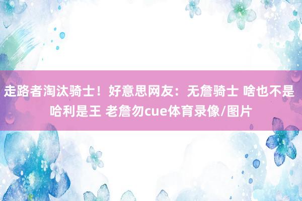 走路者淘汰骑士！好意思网友：无詹骑士 啥也不是 哈利是王 老詹勿cue体育录像/图片