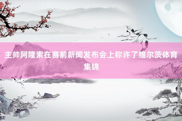 主帅阿隆索在赛前新闻发布会上称许了维尔茨体育集锦