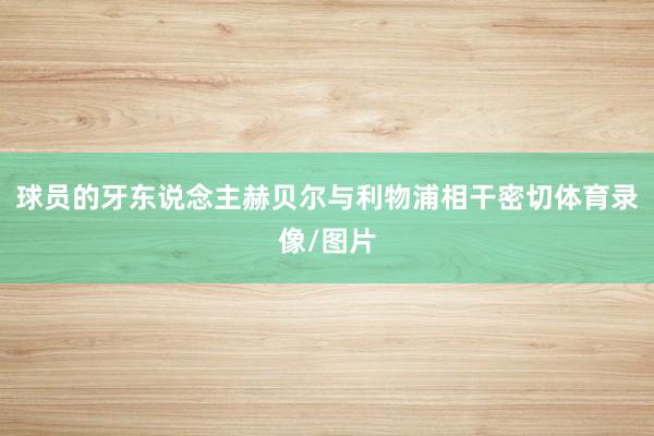 球员的牙东说念主赫贝尔与利物浦相干密切体育录像/图片