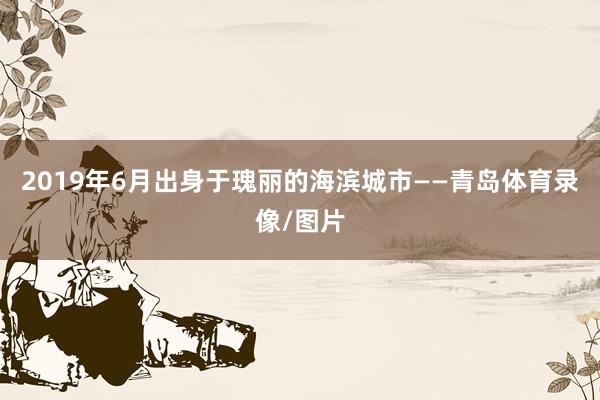 2019年6月出身于瑰丽的海滨城市——青岛体育录像/图片