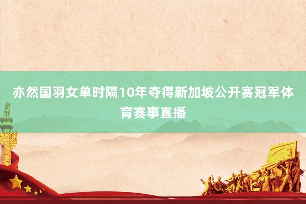 亦然国羽女单时隔10年夺得新加坡公开赛冠军体育赛事直播