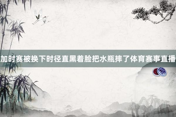 加时赛被换下时径直黑着脸把水瓶摔了体育赛事直播