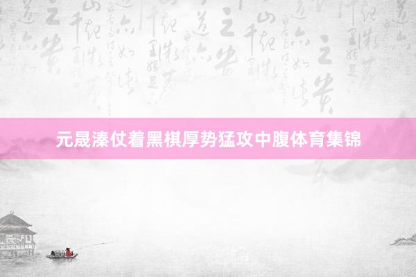 元晟溱仗着黑棋厚势猛攻中腹体育集锦