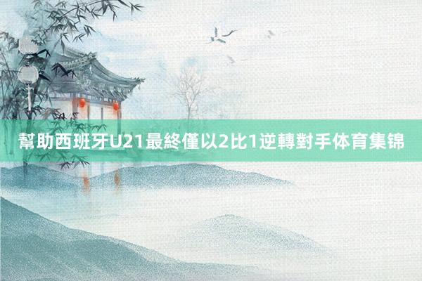 幫助西班牙U21最終僅以2比1逆轉對手体育集锦