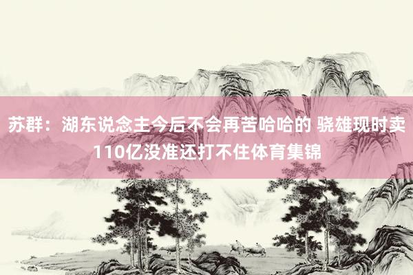 苏群：湖东说念主今后不会再苦哈哈的 骁雄现时卖110亿没准还打不住体育集锦