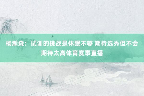 杨瀚森：试训的挑战是休眠不够 期待选秀但不会期待太高体育赛事直播