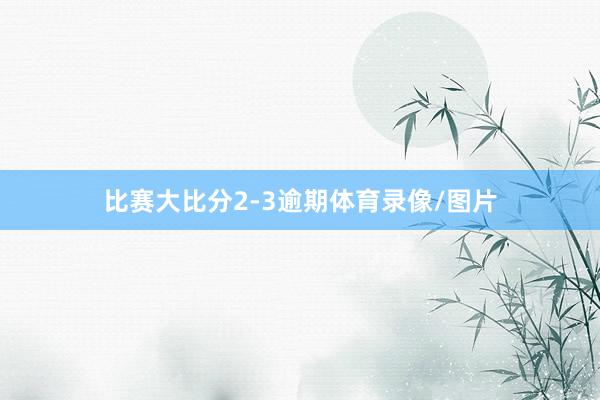 比赛大比分2-3逾期体育录像/图片