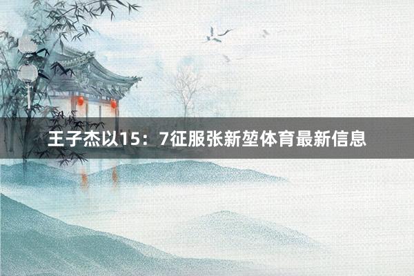 王子杰以15：7征服张新堃体育最新信息