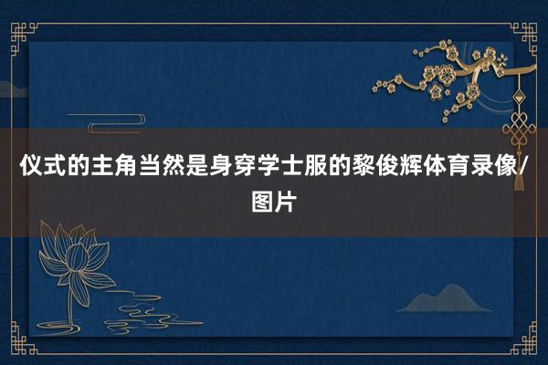 仪式的主角当然是身穿学士服的黎俊辉体育录像/图片