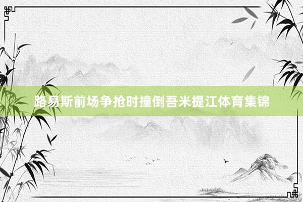路易斯前场争抢时撞倒吾米提江体育集锦