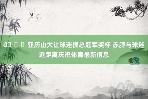 👐亚历山大让球迷摸总冠军奖杯 赤膊与球迷近距离庆祝体育最新信息