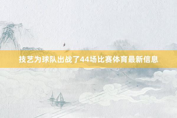 技艺为球队出战了44场比赛体育最新信息