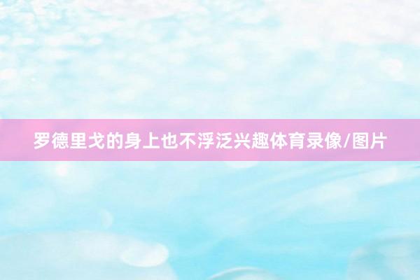 罗德里戈的身上也不浮泛兴趣体育录像/图片