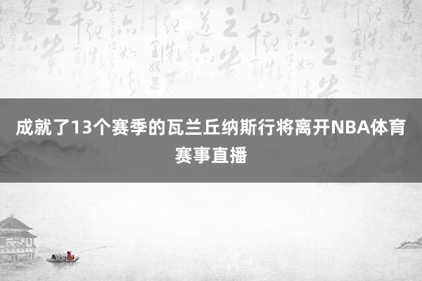 成就了13个赛季的瓦兰丘纳斯行将离开NBA体育赛事直播