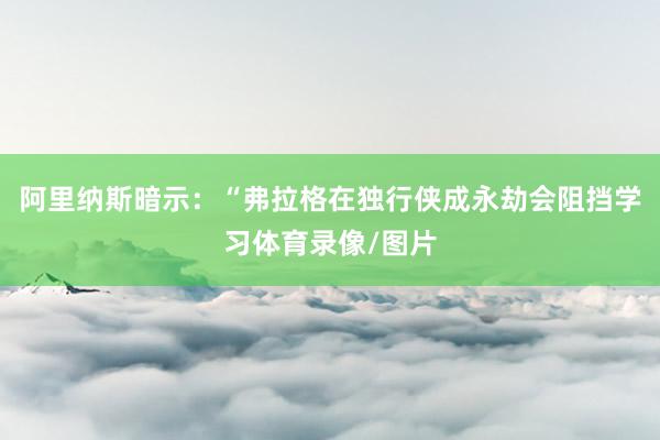 阿里纳斯暗示:“弗拉格在独行侠成永劫会阻挡学习体育录像/图片