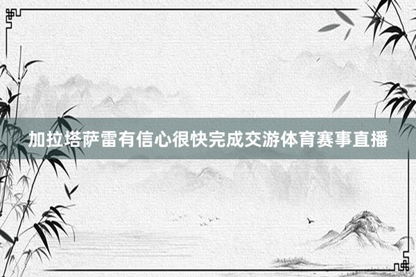 加拉塔萨雷有信心很快完成交游体育赛事直播