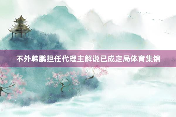 不外韩鹏担任代理主解说已成定局体育集锦