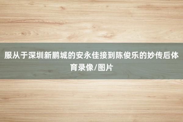 服从于深圳新鹏城的安永佳接到陈俊乐的妙传后体育录像/图片