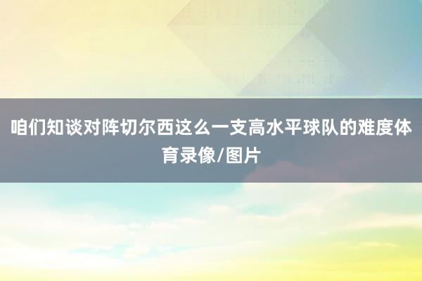 咱们知谈对阵切尔西这么一支高水平球队的难度体育录像/图片