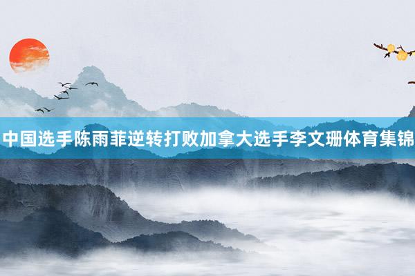 中国选手陈雨菲逆转打败加拿大选手李文珊体育集锦