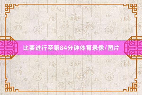 比赛进行至第84分钟体育录像/图片
