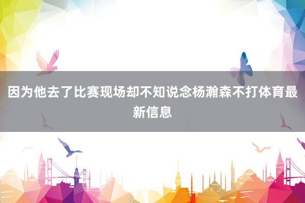 因为他去了比赛现场却不知说念杨瀚森不打体育最新信息