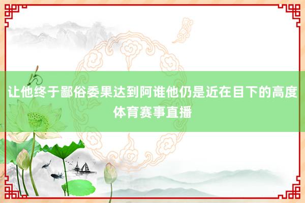 让他终于鄙俗委果达到阿谁他仍是近在目下的高度体育赛事直播