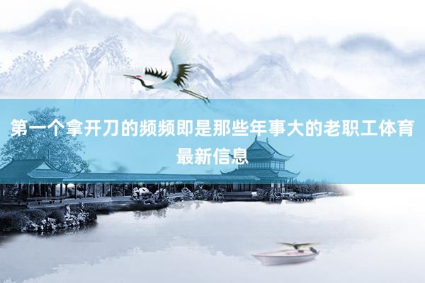 第一个拿开刀的频频即是那些年事大的老职工体育最新信息