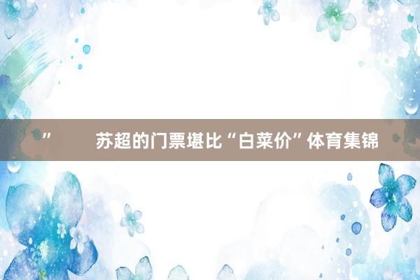 ” 苏超的门票堪比“白菜价”体育集锦