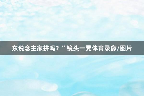 东说念主家拼吗？”镜头一晃体育录像/图片