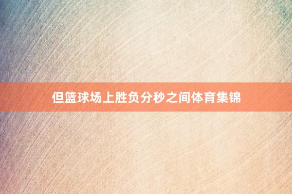 但篮球场上胜负分秒之间体育集锦