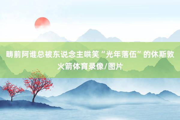 畴前阿谁总被东说念主哄笑“光年落伍”的休斯敦火箭体育录像/图片