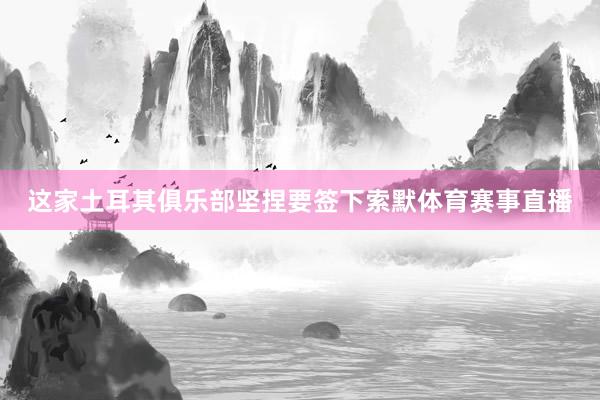 这家土耳其俱乐部坚捏要签下索默体育赛事直播