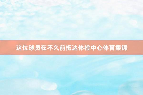 这位球员在不久前抵达体检中心体育集锦