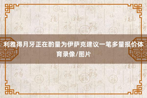 利雅得月牙正在酌量为伊萨克建议一笔多量报价体育录像/图片