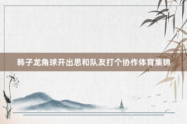 韩子龙角球开出思和队友打个协作体育集锦
