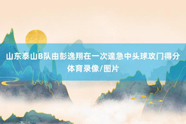 山东泰山B队由彭逸翔在一次遑急中头球攻门得分体育录像/图片