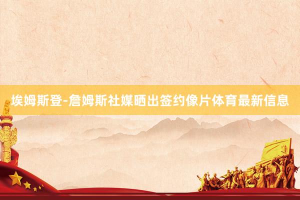 埃姆斯登-詹姆斯社媒晒出签约像片体育最新信息