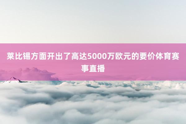 莱比锡方面开出了高达5000万欧元的要价体育赛事直播