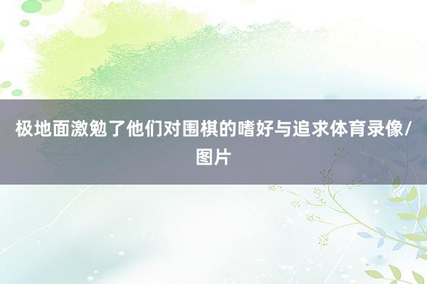 极地面激勉了他们对围棋的嗜好与追求体育录像/图片