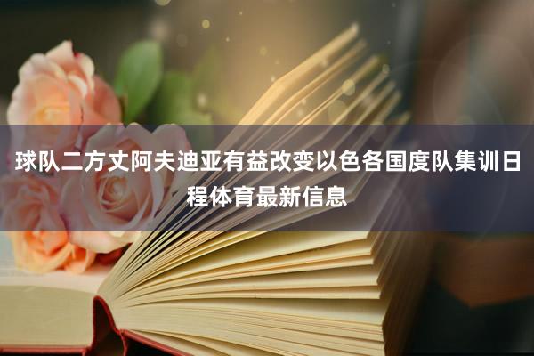 球队二方丈阿夫迪亚有益改变以色各国度队集训日程体育最新信息