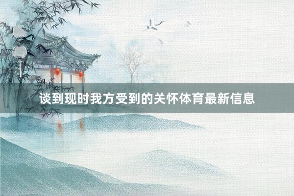 谈到现时我方受到的关怀体育最新信息