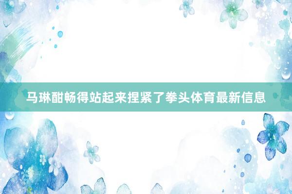 马琳酣畅得站起来捏紧了拳头体育最新信息