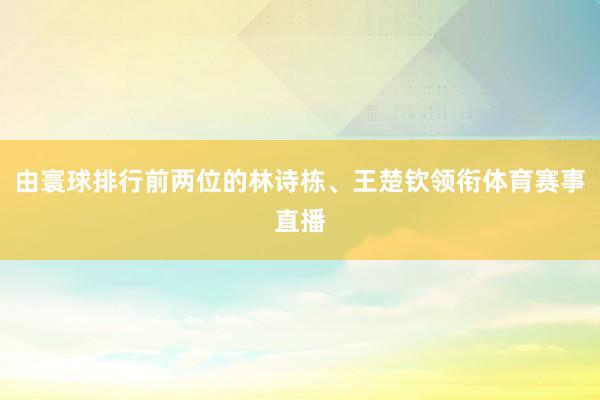 由寰球排行前两位的林诗栋、王楚钦领衔体育赛事直播
