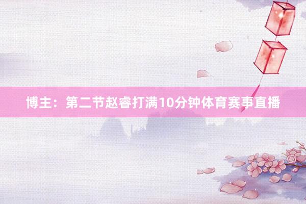 博主：第二节赵睿打满10分钟体育赛事直播