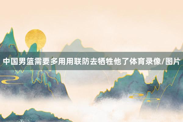 中国男篮需要多用用联防去牺牲他了体育录像/图片